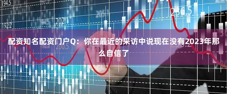 配资知名配资门户Q：你在最近的采访中说现在没有2023年那么自信了