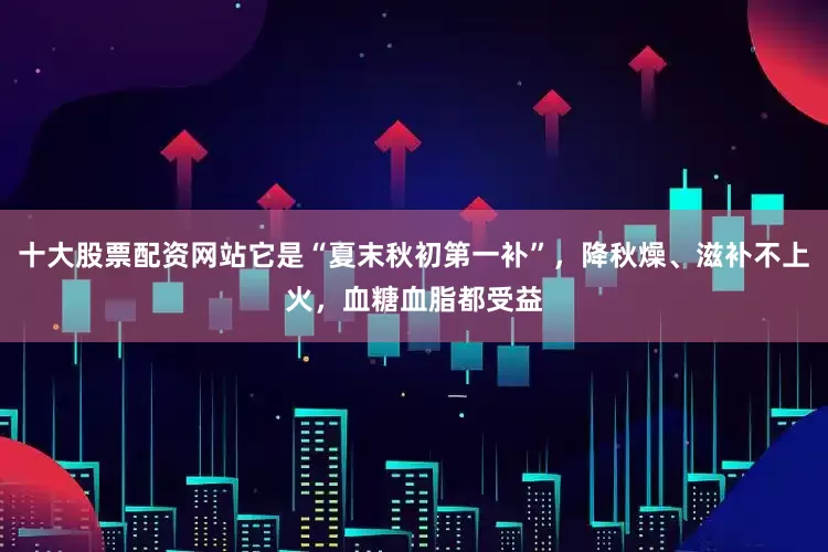 十大股票配资网站它是“夏末秋初第一补”，降秋燥、滋补不上火，血糖血脂都受益