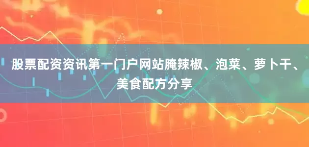 股票配资资讯第一门户网站腌辣椒、泡菜、萝卜干、美食配方分享
