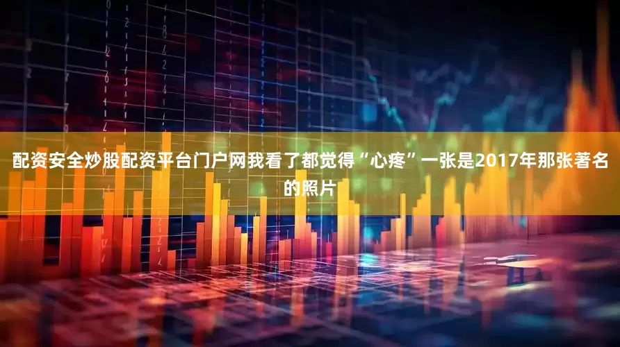 配资安全炒股配资平台门户网我看了都觉得“心疼”一张是2017年那张著名的照片